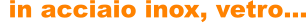 in acciaio inox, vetro…
